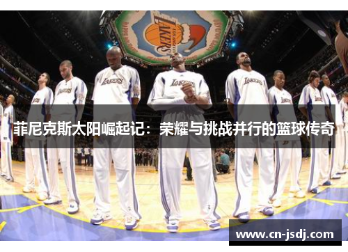 菲尼克斯太阳崛起记：荣耀与挑战并行的篮球传奇