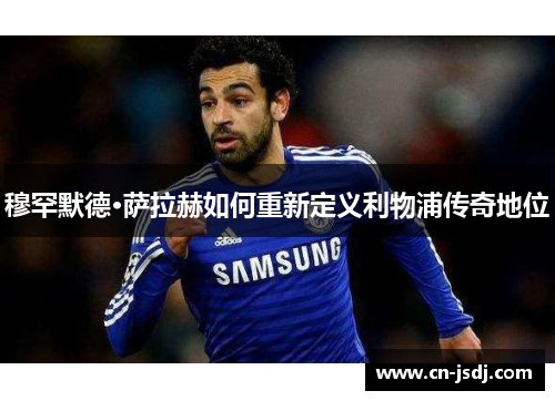 穆罕默德·萨拉赫如何重新定义利物浦传奇地位