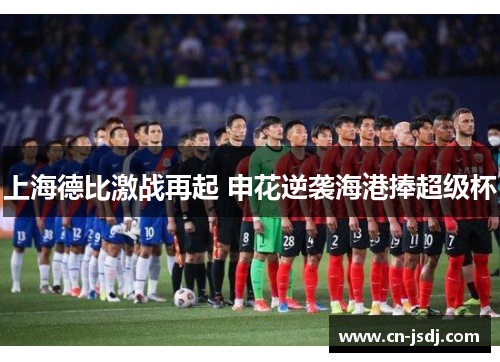上海德比激战再起 申花逆袭海港捧超级杯