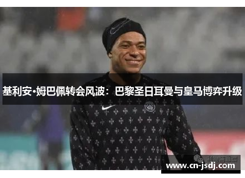 基利安·姆巴佩转会风波：巴黎圣日耳曼与皇马博弈升级