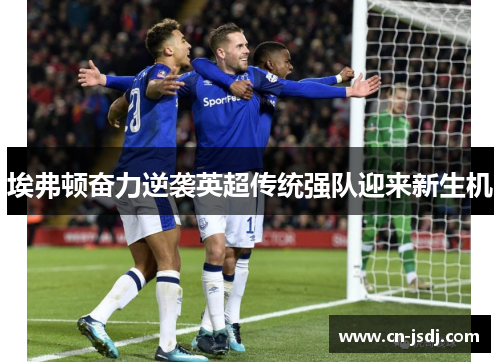 埃弗顿奋力逆袭英超传统强队迎来新生机