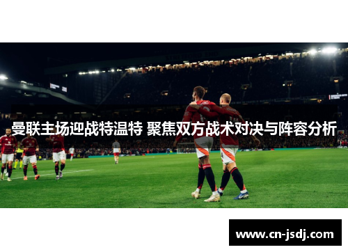 曼联主场迎战特温特 聚焦双方战术对决与阵容分析