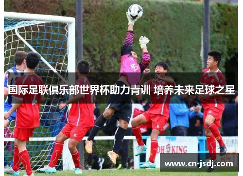 国际足联俱乐部世界杯助力青训 培养未来足球之星