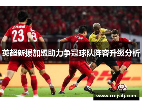 英超新援加盟助力争冠球队阵容升级分析